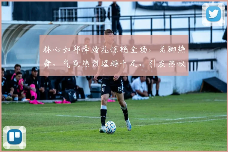 林心如邱泽婚礼惊艳全场，光脚热舞，气氛热烈逗趣十足，引发热议三连发