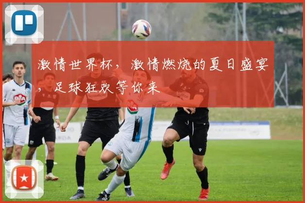 激情世界杯，激情燃烧的夏日盛宴，足球狂欢等你来