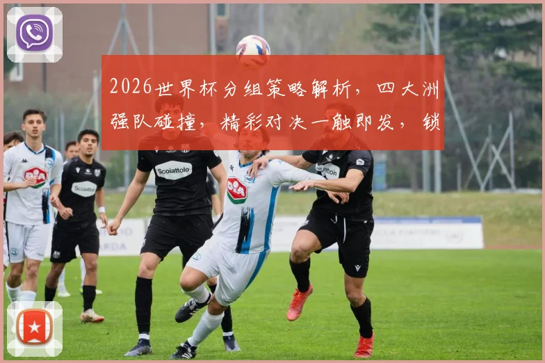 2026世界杯分组策略解析，四大洲强队碰撞，精彩对决一触即发，锁定焦点