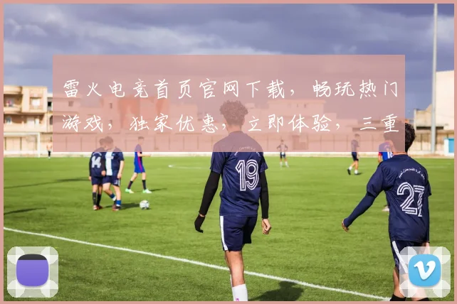 雷火电竞首页官网下载，畅玩热门游戏，独家优惠，立即体验，三重福利，不容错过