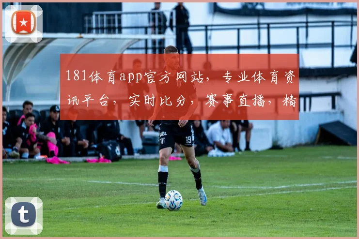 181体育app官方网站，专业体育资讯平台，实时比分，赛事直播，精彩不断，三重福利等你来