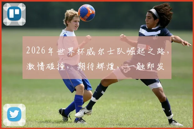 2026年世界杯威尔士队崛起之路，激情碰撞，期待辉煌，一触即发