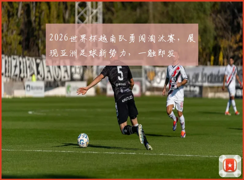 2026世界杯越南队勇闯淘汰赛，展现亚洲足球新势力，一触即发
